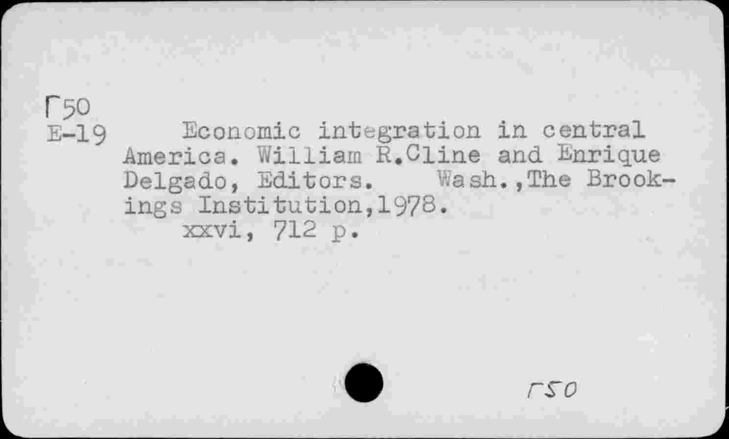 ﻿r 50
E-19 Economic integration in central America. William R.Cline and Enrique Delgado, Editors.	Wash.,The Brook-
ings Institution,1978.
xxvi, 712 p.
9 rro